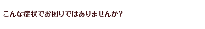 こんな症状でお困りではありませんか？